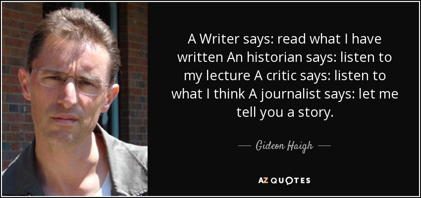 A Writer says: read what I have written An historian says: listen to my lecture A critic says: listen to what I think A journalist says: let me tell you a story. - Gideon Haigh