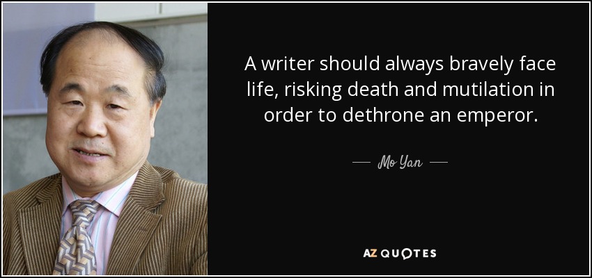 A writer should always bravely face life, risking death and mutilation in order to dethrone an emperor. - Mo Yan