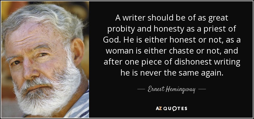 A writer should be of as great probity and honesty as a priest of God. He is either honest or not, as a woman is either chaste or not, and after one piece of dishonest writing he is never the same again. - Ernest Hemingway