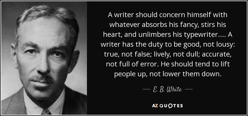 A writer should concern himself with whatever absorbs his fancy, stirs his heart, and unlimbers his typewriter. ... A writer has the duty to be good, not lousy: true, not false; lively, not dull; accurate, not full of error. He should tend to lift people up, not lower them down. - E. B. White