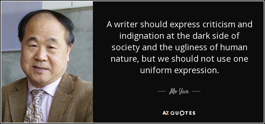 A writer should express criticism and indignation at the dark side of society and the ugliness of human nature, but we should not use one uniform expression. - Mo Yan