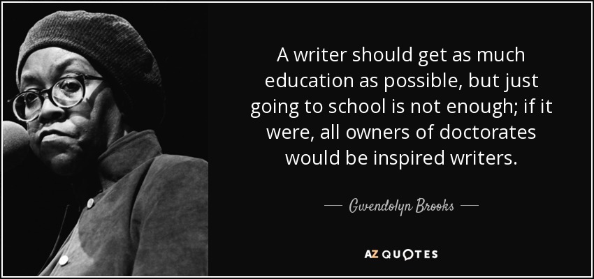 A writer should get as much education as possible, but just going to school is not enough; if it were, all owners of doctorates would be inspired writers. - Gwendolyn Brooks