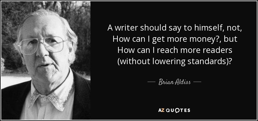 A writer should say to himself, not, How can I get more money?, but How can I reach more readers (without lowering standards)? - Brian Aldiss