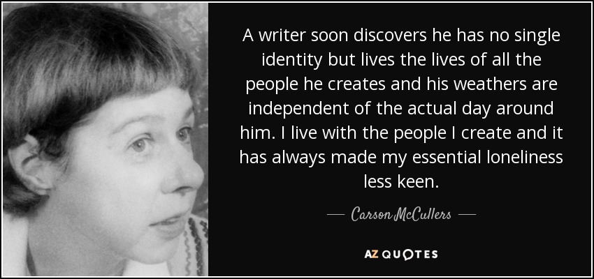 A writer soon discovers he has no single identity but lives the lives of all the people he creates and his weathers are independent of the actual day around him. I live with the people I create and it has always made my essential loneliness less keen. - Carson McCullers