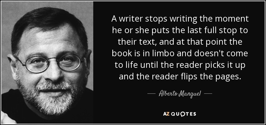 A writer stops writing the moment he or she puts the last full stop to their text, and at that point the book is in limbo and doesn't come to life until the reader picks it up and the reader flips the pages. - Alberto Manguel