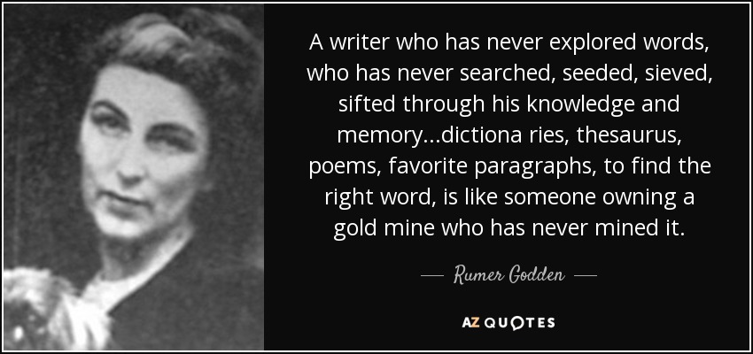 A writer who has never explored words, who has never searched, seeded, sieved, sifted through his knowledge and memory...dictiona ries, thesaurus, poems, favorite paragraphs, to find the right word, is like someone owning a gold mine who has never mined it. - Rumer Godden