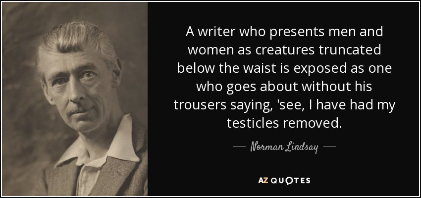 A writer who presents men and women as creatures truncated below the waist is exposed as one who goes about without his trousers saying, 'see, I have had my testicles removed. - Norman Lindsay