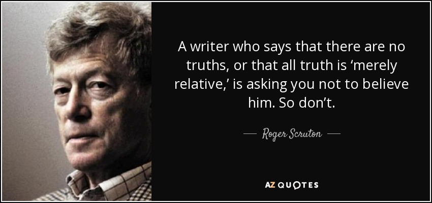 A writer who says that there are no truths, or that all truth is ‘merely relative,’ is asking you not to believe him. So don’t. - Roger Scruton