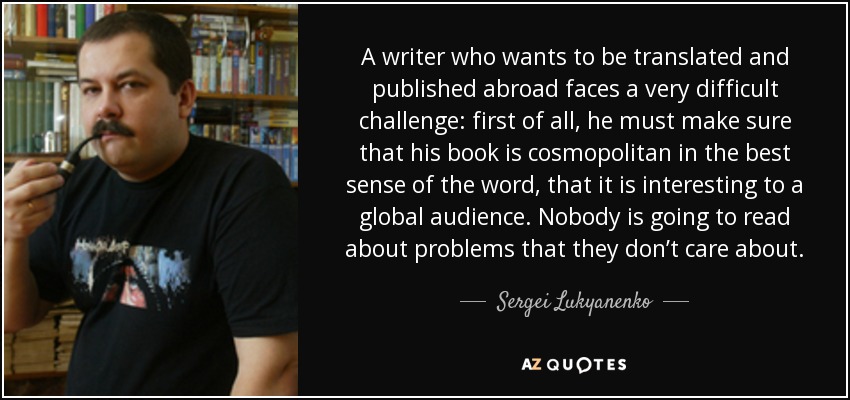A writer who wants to be translated and published abroad faces a very difficult challenge: first of all, he must make sure that his book is cosmopolitan in the best sense of the word, that it is interesting to a global audience. Nobody is going to read about problems that they don’t care about. - Sergei Lukyanenko