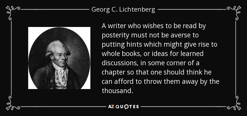 A writer who wishes to be read by posterity must not be averse to putting hints which might give rise to whole books, or ideas for learned discussions, in some corner of a chapter so that one should think he can afford to throw them away by the thousand. - Georg C. Lichtenberg