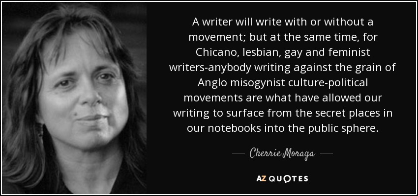 A writer will write with or without a movement; but at the same time, for Chicano, lesbian, gay and feminist writers-anybody writing against the grain of Anglo misogynist culture-political movements are what have allowed our writing to surface from the secret places in our notebooks into the public sphere. - Cherrie Moraga