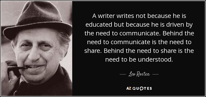 A writer writes not because he is educated but because he is driven by the need to communicate. Behind the need to communicate is the need to share. Behind the need to share is the need to be understood. - Leo Rosten