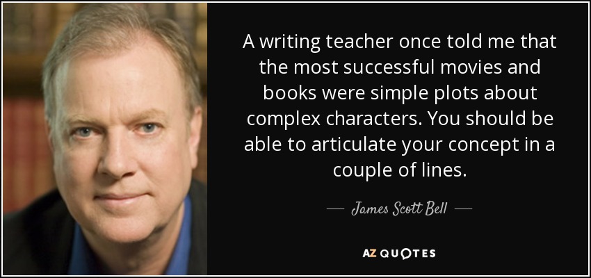 A writing teacher once told me that the most successful movies and books were simple plots about complex characters. You should be able to articulate your concept in a couple of lines. - James Scott Bell