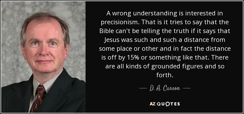 A wrong understanding is interested in precisionism. That is it tries to say that the Bible can't be telling the truth if it says that Jesus was such and such a distance from some place or other and in fact the distance is off by 15% or something like that. There are all kinds of grounded figures and so forth. - D. A. Carson