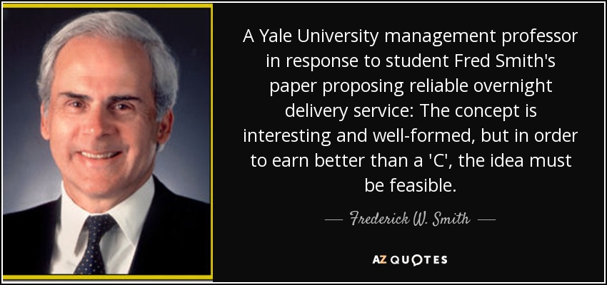 A Yale University management professor in response to student Fred Smith's paper proposing reliable overnight delivery service: The concept is interesting and well-formed, but in order to earn better than a 'C', the idea must be feasible. - Frederick W. Smith