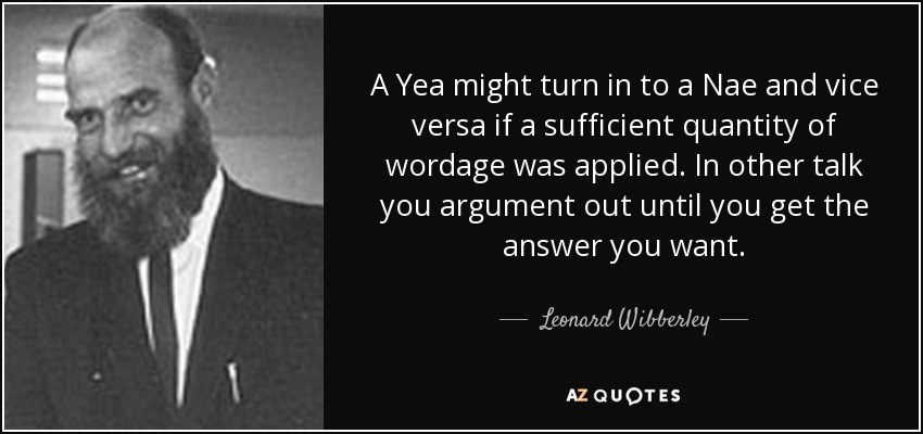 A Yea might turn in to a Nae and vice versa if a sufficient quantity of wordage was applied. In other talk you argument out until you get the answer you want. - Leonard Wibberley