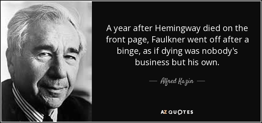 A year after Hemingway died on the front page, Faulkner went off after a binge, as if dying was nobody's business but his own. - Alfred Kazin