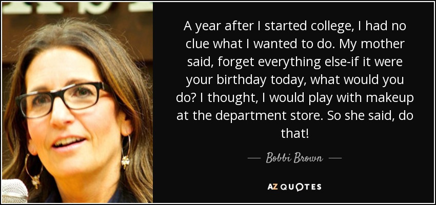 A year after I started college, I had no clue what I wanted to do. My mother said, forget everything else-if it were your birthday today, what would you do? I thought, I would play with makeup at the department store. So she said, do that! - Bobbi Brown