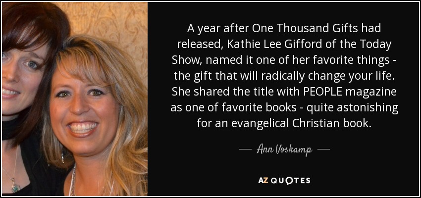 A year after One Thousand Gifts had released, Kathie Lee Gifford of the Today Show, named it one of her favorite things - the gift that will radically change your life. She shared the title with PEOPLE magazine as one of favorite books - quite astonishing for an evangelical Christian book. - Ann Voskamp