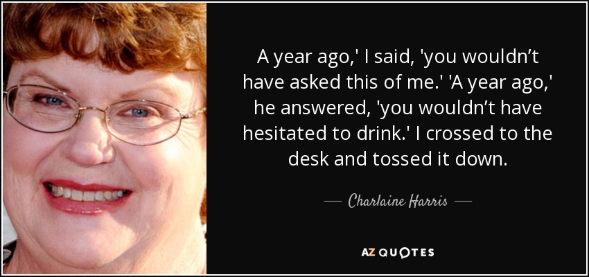 A year ago,' I said, 'you wouldn’t have asked this of me.' 'A year ago,' he answered, 'you wouldn’t have hesitated to drink.' I crossed to the desk and tossed it down. - Charlaine Harris