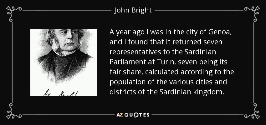 A year ago I was in the city of Genoa, and I found that it returned seven representatives to the Sardinian Parliament at Turin, seven being its fair share, calculated according to the population of the various cities and districts of the Sardinian kingdom. - John Bright