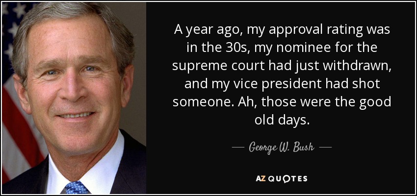 A year ago, my approval rating was in the 30s, my nominee for the supreme court had just withdrawn, and my vice president had shot someone. Ah, those were the good old days. - George W. Bush