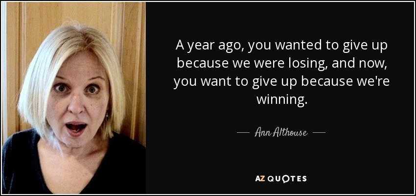 A year ago, you wanted to give up because we were losing, and now, you want to give up because we're winning. - Ann Althouse