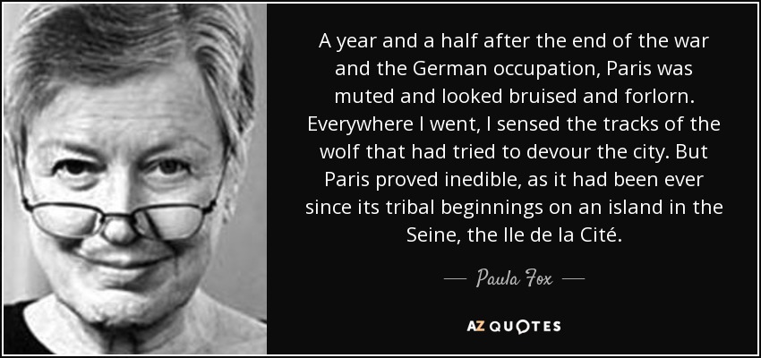 A year and a half after the end of the war and the German occupation, Paris was muted and looked bruised and forlorn. Everywhere I went, I sensed the tracks of the wolf that had tried to devour the city. But Paris proved inedible, as it had been ever since its tribal beginnings on an island in the Seine, the Ile de la Cité. - Paula Fox