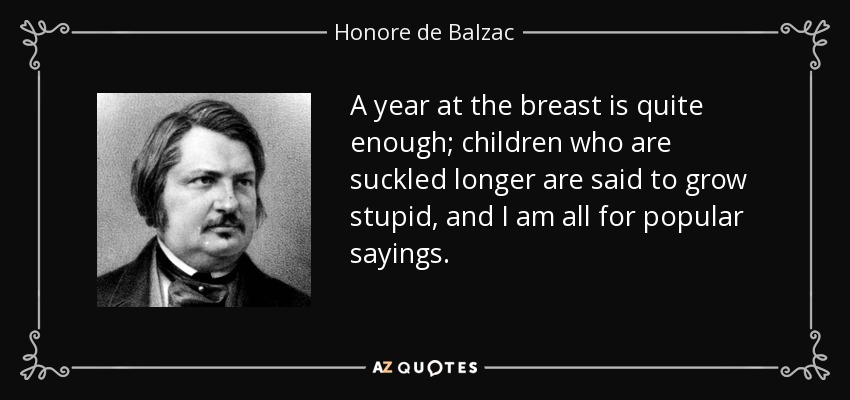 A year at the breast is quite enough; children who are suckled longer are said to grow stupid, and I am all for popular sayings. - Honore de Balzac