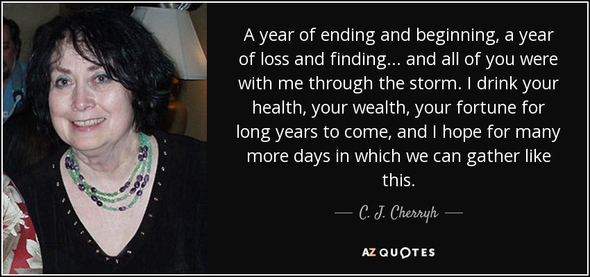 A year of ending and beginning, a year of loss and finding... and all of you were with me through the storm. I drink your health, your wealth, your fortune for long years to come, and I hope for many more days in which we can gather like this. - C. J. Cherryh