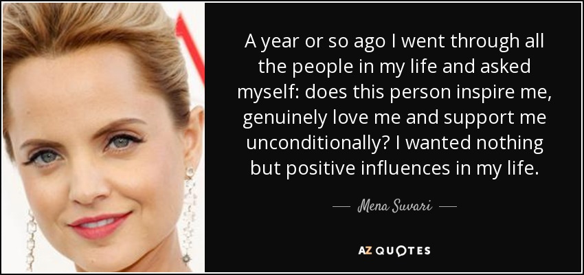 A year or so ago I went through all the people in my life and asked myself: does this person inspire me, genuinely love me and support me unconditionally? I wanted nothing but positive influences in my life. - Mena Suvari