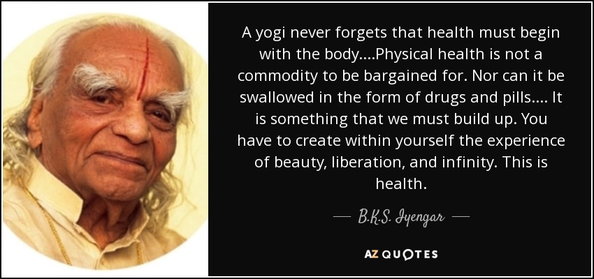 A yogi never forgets that health must begin with the body. . . .Physical health is not a commodity to be bargained for. Nor can it be swallowed in the form of drugs and pills. . . . It is something that we must build up. You have to create within yourself the experience of beauty, liberation, and infinity. This is health. - B.K.S. Iyengar
