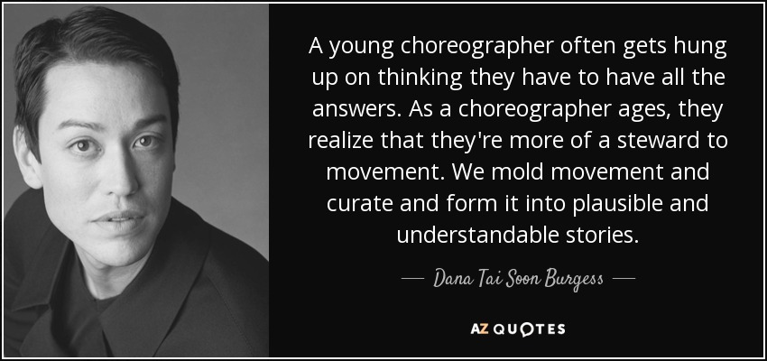 A young choreographer often gets hung up on thinking they have to have all the answers. As a choreographer ages, they realize that they're more of a steward to movement. We mold movement and curate and form it into plausible and understandable stories. - Dana Tai Soon Burgess