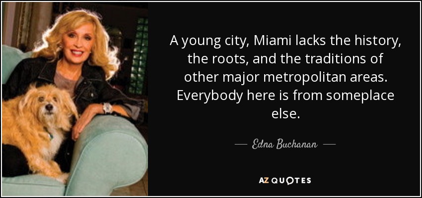 A young city, Miami lacks the history, the roots, and the traditions of other major metropolitan areas. Everybody here is from someplace else. - Edna Buchanan