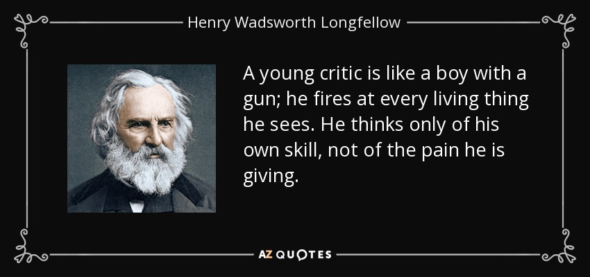 A young critic is like a boy with a gun; he fires at every living thing he sees. He thinks only of his own skill, not of the pain he is giving. - Henry Wadsworth Longfellow