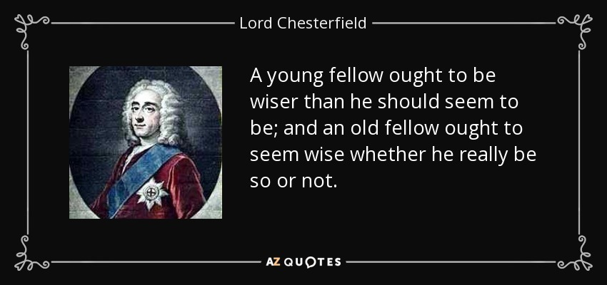 A young fellow ought to be wiser than he should seem to be; and an old fellow ought to seem wise whether he really be so or not. - Lord Chesterfield