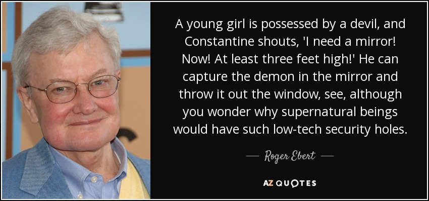 A young girl is possessed by a devil, and Constantine shouts, 'I need a mirror! Now! At least three feet high!' He can capture the demon in the mirror and throw it out the window, see, although you wonder why supernatural beings would have such low-tech security holes. - Roger Ebert