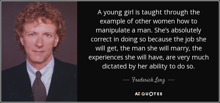 A young girl is taught through the example of other women how to manipulate a man. She's absolutely correct in doing so because the job she will get, the man she will marry, the experiences she will have, are very much dictated by her ability to do so. - Frederick Lenz