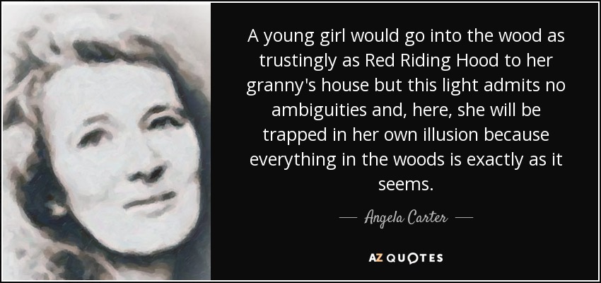 A young girl would go into the wood as trustingly as Red Riding Hood to her granny's house but this light admits no ambiguities and, here, she will be trapped in her own illusion because everything in the woods is exactly as it seems. - Angela Carter