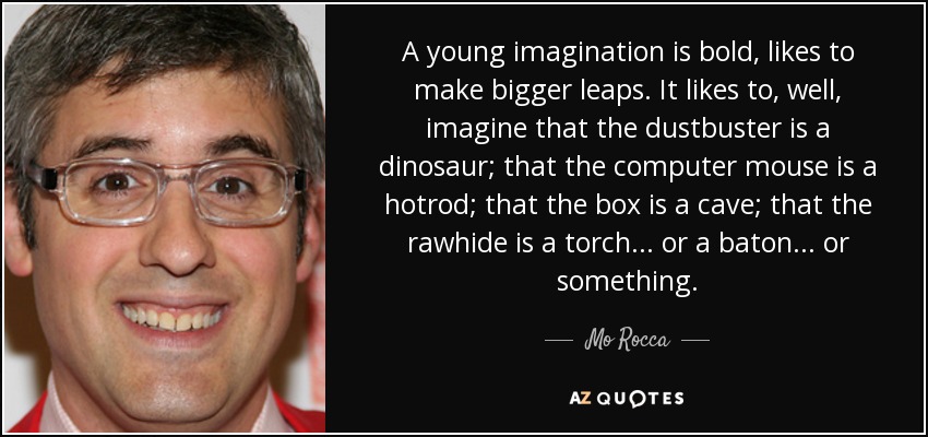 A young imagination is bold, likes to make bigger leaps. It likes to, well, imagine that the dustbuster is a dinosaur; that the computer mouse is a hotrod; that the box is a cave; that the rawhide is a torch... or a baton... or something. - Mo Rocca