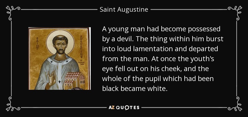 A young man had become possessed by a devil. The thing within him burst into loud lamentation and departed from the man. At once the youth's eye fell out on his cheek, and the whole of the pupil which had been black became white. - Saint Augustine
