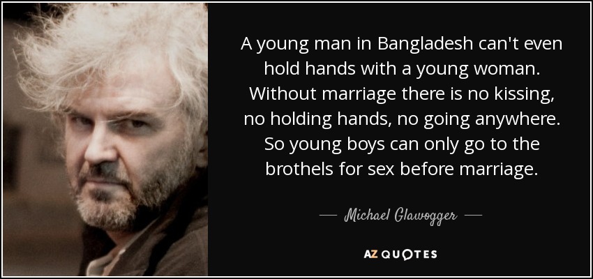 A young man in Bangladesh can't even hold hands with a young woman. Without marriage there is no kissing, no holding hands, no going anywhere. So young boys can only go to the brothels for sex before marriage. - Michael Glawogger
