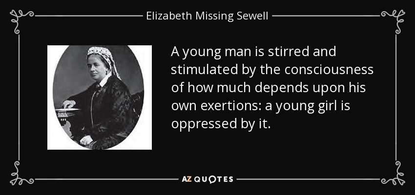 A young man is stirred and stimulated by the consciousness of how much depends upon his own exertions: a young girl is oppressed by it. - Elizabeth Missing Sewell