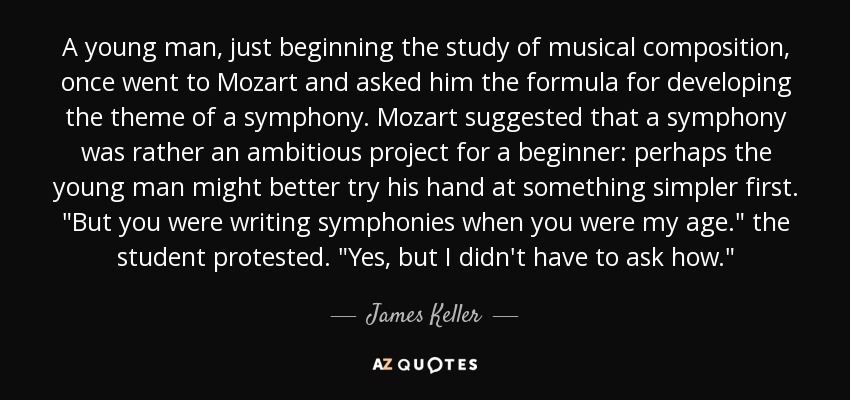 A young man, just beginning the study of musical composition, once went to Mozart and asked him the formula for developing the theme of a symphony. Mozart suggested that a symphony was rather an ambitious project for a beginner: perhaps the young man might better try his hand at something simpler first. 