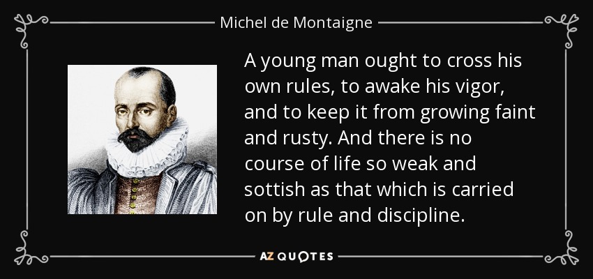 A young man ought to cross his own rules, to awake his vigor, and to keep it from growing faint and rusty. And there is no course of life so weak and sottish as that which is carried on by rule and discipline. - Michel de Montaigne