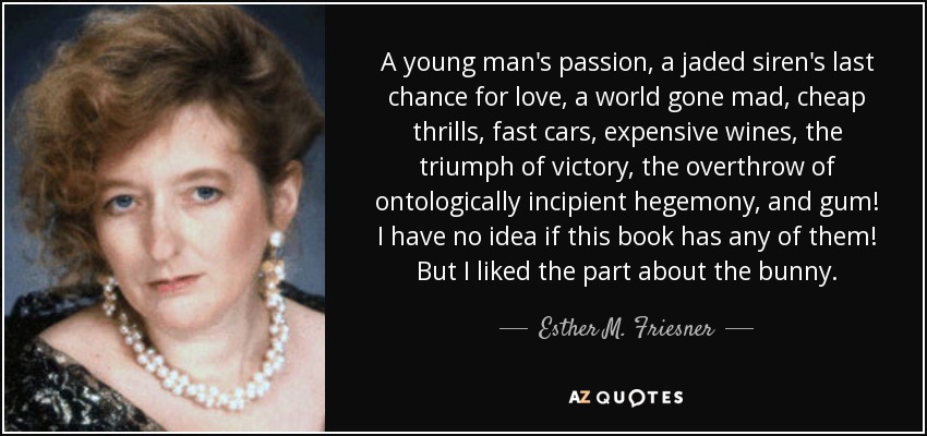 A young man's passion, a jaded siren's last chance for love, a world gone mad, cheap thrills, fast cars, expensive wines, the triumph of victory, the overthrow of ontologically incipient hegemony, and gum! I have no idea if this book has any of them! But I liked the part about the bunny. - Esther M. Friesner