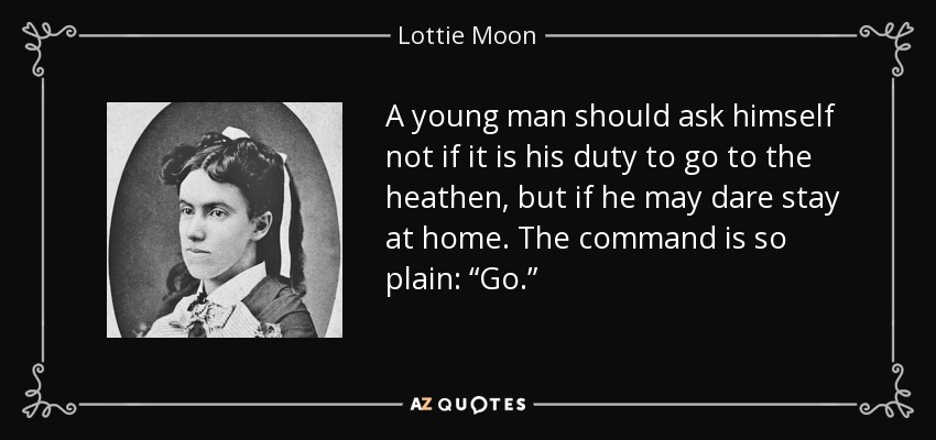 A young man should ask himself not if it is his duty to go to the heathen, but if he may dare stay at home. The command is so plain: “Go.” - Lottie Moon