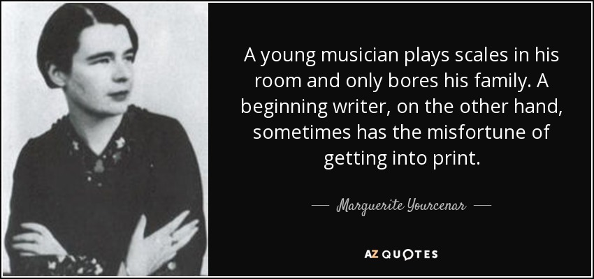 A young musician plays scales in his room and only bores his family. A beginning writer, on the other hand, sometimes has the misfortune of getting into print. - Marguerite Yourcenar