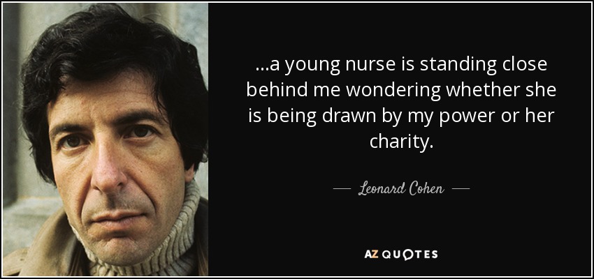 ...a young nurse is standing close behind me wondering whether she is being drawn by my power or her charity. - Leonard Cohen