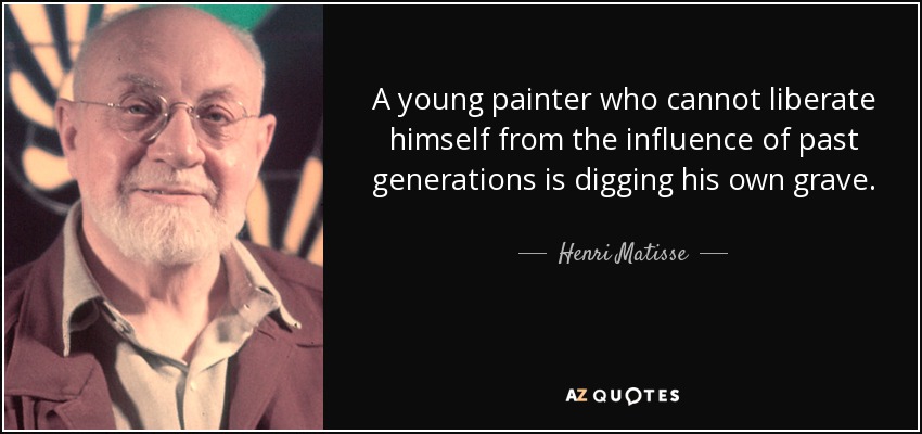 A young painter who cannot liberate himself from the influence of past generations is digging his own grave. - Henri Matisse
